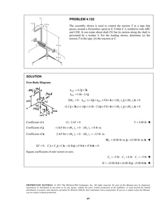 PROBLEM 4.122 
The assembly shown is used to control the tension T in a tape that 
passes around a frictionless spool at E. Collar C is welded to rods ABC 
and CDE. It can rotate about shaft FG but its motion along the shaft is 
prevented by a washer S. For the loading shown, determine (a) the 
tension T in the tape, (b) the reaction at C. 
PROPRIETARY MATERIAL. © 2013 The McGraw-Hill Companies, Inc. All rights reserved. No part of this Manual may be displayed, 
reproduced or distributed in any form or by any means, without the prior written permission of the publisher, or used beyond the limited 
distribution to teachers and educators permitted by McGraw-Hill for their individual course preparation. If you are a student using this Manual, 
you are using it without permission. 
497 
SOLUTION 
Free-Body Diagram: 
/ 
/ 
4.2 2 
1.6 2.4 
A C 
E C 
= + 
= − 
r j k 
r i j 
Σ = 0: / × (−6 ) + / × ( + ) + ( ) + ( ) = 0 MC rA C j rE C T i k MC y j MC z k 
(4.2 2 ) ( 6 ) (1.6 2.4 ) ( ) ( ) ( ) 0 j + k × − j + i − j ×T i + k + MC y j + MC z k = 
Coefficient of i: 12 − 2.4T = 0 T = 5.00 lb  
Coefficient of j: 1.6(5 lb) ( ) 0 ( ) 8 lb in. − + MC y = MC y = ⋅ 
Coefficient of k: 2.4(5 lb) ( ) 0 ( ) 12 lb in. C z C z + M = M = − ⋅ 
(8.00 lb in.) (12.00 lb in.) CM = ⋅ j − ⋅ k  
Σ = 0: + + − (6 lb) + (5 lb) + (5 lb) = 0 F Cxi Cy j Czk j i k 
Equate coefficients of unit vectors to zero. 
5 lb 6 lb 5 lb Cx = − Cy = Cz = −  
 C = −(5.00 lb)i + (6.00 lb)j − (5.00 lb)k  
 