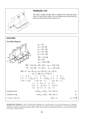 PROBLEM 4.123 
The rigid L-shaped member ABF is supported by a ball-and-socket 
joint at A and by three cables. For the loading shown, determine the 
tension in each cable and the reaction at A. 
= 
= − 
= − 
= − 
= − 
r i 
r j k 
r i k 
r i k 
r i k 
 
= − + = = − + 
= − + = = − + 
Σ M = r × T λ + r × T λ + r × T 
λ 
A BA BG BG DH DH DH FA FJ FJ 
+ r ×− j + r ×− j 
= 
F A E A 
i j k i j k i j k 
+ − + − 
BG DH FJ T T T 
− − − 
i j k i j k 
+ − + − = 
PROPRIETARY MATERIAL. © 2013 The McGraw-Hill Companies, Inc. All rights reserved. No part of this Manual may be displayed, 
reproduced or distributed in any form or by any means, without the prior written permission of the publisher, or used beyond the limited 
distribution to teachers and educators permitted by McGraw-Hill for their individual course preparation. If you are a student using this Manual, 
you are using it without permission. 
498 
SOLUTION 
Free-Body Diagram: 
/ 
/ 
/ 
/ 
/ 
12 
12 8 
12 16 
12 24 
12 32 
B A 
F A 
D A 
E A 
F A 
12 9 
15 in. 
0.8 0.6 BG 
BG 
BG 
= − + 
= 
= − + 
i k 
λ i k 
12 16 ; 20 in.; 0.6 0.8 
DH 
12 16 ; 20 in.; 0.6 0.8 
FJ 
DH DH 
FJ FJ 
λ 
λ 
i j i j 
i j i j 
 
 
/ / 
/ / 
0: 
( 24 ) ( 24 ) 0 
12 0 0 12 0 16 12 0 32 
0.8 0 0.6 0.6 0.8 0 0.6 0.8 0 
12 0 8 12 0 24 0 
0 24 0 0 24 0 
− − 
Coefficient of i: 12.8 25.6 192 576 0 DH FJ + T + T − − = (1) 
Coefficient of k: 9.6 9.6 288 288 0 DH FJ + T + T − − = (2) 
34 
Eq. (1) − Eq. (2): 9.6 0 FJ T = 0 FJ T =  
 