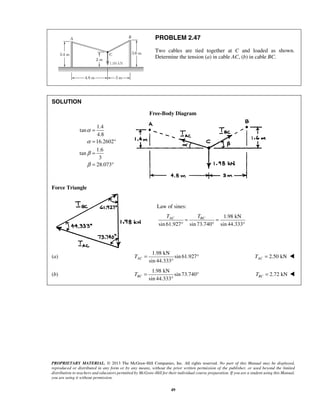 PROBLEM 2.47 
Two cables are tied together at C and loaded as shown. 
Determine the tension (a) in cable AC, (b) in cable BC. 
TAC TBC = = 
° ° ° 
sin 44.333 AC T= ° 
sin 44.333 BC T= ° 
PROPRIETARY MATERIAL. © 2013 The McGraw-Hill Companies, Inc. All rights reserved. No part of this Manual may be displayed, 
reproduced or distributed in any form or by any means, without the prior written permission of the publisher, or used beyond the limited 
distribution to teachers and educators permitted by McGraw-Hill for their individual course preparation. If you are a student using this Manual, 
you are using it without permission. 
49 
SOLUTION 
Free-Body Diagram 
1.4 
tan 
4.8 
16.2602 
1.6 
tan 
3 
28.073 
α 
α 
β 
β 
= 
= ° 
= 
= ° 
Force Triangle 
Law of sines: 
1.98 kN 
sin 61.927 sin 73.740 sin 44.333 
(a) 
1.98 kN 
sin 61.927 
° 
2.50 kN AC T =  
(b) 
1.98 kN 
sin 73.740 
° 
2.72 kN BC T =  
 