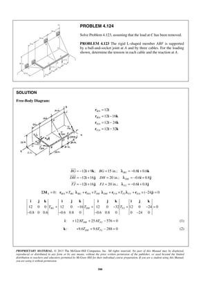 PROBLEM 4.124 
Solve Problem 4.123, assuming that the load at C has been removed. 
PROBLEM 4.123 The rigid L-shaped member ABF is supported 
by a ball-and-socket joint at A and by three cables. For the loading 
shown, determine the tension in each cable and the reaction at A. 
= − + = = − + 
= − + = = − + 
= − + = = − + 
i k i k 
i j i j 
i j i j 
 
 
 
i j k i j k i j k i j k 
TBG + − TDH + − TFJ + − = 
PROPRIETARY MATERIAL. © 2013 The McGraw-Hill Companies, Inc. All rights reserved. No part of this Manual may be displayed, 
reproduced or distributed in any form or by any means, without the prior written permission of the publisher, or used beyond the limited 
distribution to teachers and educators permitted by McGraw-Hill for their individual course preparation. If you are a student using this Manual, 
you are using it without permission. 
500 
SOLUTION 
Free-Body Diagram: 
/ 
/ 
/ 
/ 
12 
12 16 
12 24 
12 32 
B A 
B A 
E A 
F A 
= 
= − 
= − 
= − 
r i 
r i k 
r i k 
r i k 
12 9 ; 15 in.; 0.8 0.6 
BG 
12 16 ; 20 in.; 0.6 0.8 
DH 
12 16 ; 20 in.; 0.6 0.8 
FJ 
BG BG 
DH DH 
FJ FJ 
λ 
λ 
λ 
0: / / ΣMA = rB A ×TBG λBG + rD A ×TDH / / ( 24 ) 0 λDH + rF A ×TFJ λFJ + rE A × − j = 
12 0 0 12 0 16 12 0 32 12 0 24 0 
0.8 0 0.6 0.6 0.8 0 0.6 0.8 0 0 24 0 
− − − − 
: 12.8 25.6 576 0 DH FJ i + T + T − = (1) 
k: 9.6 9.6 288 0 DH FJ + T + T − = (2) 
 