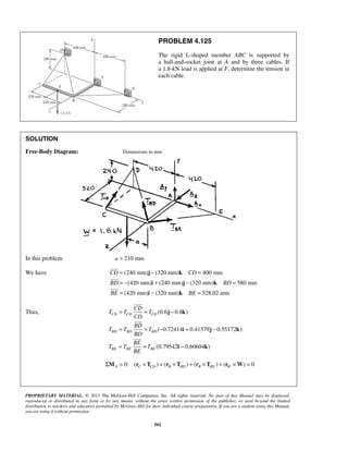 PROBLEM 4.125 
The rigid L-shaped member ABC is supported by 
a ball-and-socket joint at A and by three cables. If 
a 1.8-kN load is applied at F, determine the tension in 
each cable. 
SOLUTION 
Free-Body Diagram: Dimensions in mm 
= j − k 
= 
= − i + j − k 
= 
= i − k 
= 
CD CD 
BD BD 
BE BE 
CD 
= = − 
T T T 
CD CD CD 
CD 
BD 
= = − + − 
T T T 
BD BD BD 
BD 
BE 
= = − 
T T T 
PROPRIETARY MATERIAL. © 2013 The McGraw-Hill Companies, Inc. All rights reserved. No part of this Manual may be displayed, 
reproduced or distributed in any form or by any means, without the prior written permission of the publisher, or used beyond the limited 
distribution to teachers and educators permitted by McGraw-Hill for their individual course preparation. If you are a student using this Manual, 
you are using it without permission. 
502 
In this problem: a = 210 mm 
We have (240 mm) (320 mm) 400 mm 
(420 mm) (240 mm) (320 mm) 580 mm 
(420 mm) (320 mm) 528.02 mm 
 
 
 
Thus, (0.6 0.8 ) 
( 0.72414 0.41379 0.55172 ) 
(0.79542 0.60604 ) 
BE BE BE 
BE 
j k 
i j k 
i k 
 
 
 
Σ = 0: ( × ) + ( × ) + ( × ) + ( × ) = 0 A C CD B BD B BE W M r T r T r T r W 
 