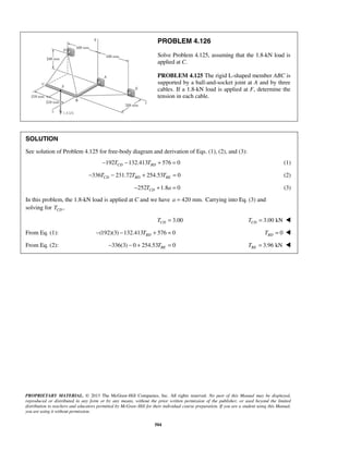 PROBLEM 4.126 
Solve Problem 4.125, assuming that the 1.8-kN load is 
applied at C. 
PROBLEM 4.125 The rigid L-shaped member ABC is 
supported by a ball-and-socket joint at A and by three 
cables. If a 1.8-kN load is applied at F, determine the 
tension in each cable. 
SOLUTION 
See solution of Problem 4.125 for free-body diagram and derivation of Eqs. (1), (2), and (3): 
−192TCD −132.413TBD + 576 = 0 (1) 
336 231.72 254.53 0 CD BD BE − T − T + T = (2) 
252 1.8 0 CD − T + a = (3) 
In this problem, the 1.8-kN load is applied at C and we have a = 420 mm. Carrying into Eq. (3) and 
solving for , CD T 
3.00 CD T = 3.00 kN CD T =  
From Eq. (1): (192)(3) 132.413 576 0 BD − − T + = 0 BD T =  
From Eq. (2): 336(3) 0 254.53 0 BE − − + T =  3.96 kN BE T =  
PROPRIETARY MATERIAL. © 2013 The McGraw-Hill Companies, Inc. All rights reserved. No part of this Manual may be displayed, 
reproduced or distributed in any form or by any means, without the prior written permission of the publisher, or used beyond the limited 
distribution to teachers and educators permitted by McGraw-Hill for their individual course preparation. If you are a student using this Manual, 
you are using it without permission. 
504 
 