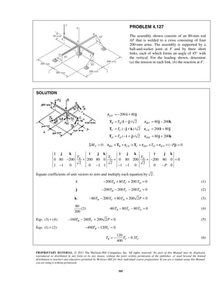 = − + 
= − = − 
= − + = + 
= − + = + 
r i j 
T i j r j k 
T j k r i j 
T i j r j k 
200 80 
( ) / 2 80 200 
( ) / 2 200 80 
( )/2 80 200 
T 
T 
T 
i j k i j k i j k i j k 
B C D T T T 
− + + +− = 
400 B C C T = − T − T (6) 
PROPRIETARY MATERIAL. © 2013 The McGraw-Hill Companies, Inc. All rights reserved. No part of this Manual may be displayed, 
reproduced or distributed in any form or by any means, without the prior written permission of the publisher, or used beyond the limited 
distribution to teachers and educators permitted by McGraw-Hill for their individual course preparation. If you are a student using this Manual, 
you are using it without permission. 
505 
PROBLEM 4.127 
The assembly shown consists of an 80-mm rod 
AF that is welded to a cross consisting of four 
200-mm arms. The assembly is supported by a 
ball-and-socket joint at F and by three short 
links, each of which forms an angle of 45° with 
the vertical. For the loading shown, determine 
(a) the tension in each link, (b) the reaction at F. 
SOLUTION 
/ 
/ 
/ 
/ 
E F 
B B BF 
C C CF 
D D DE 
0: / / / / ( ) 0 ΣMF = rB F ×TB + rC F ×TC + rD F ×TD + rE F × −Pj = 
0 80 200 200 80 0 0 80 200 200 80 0 0 
2 2 2 
1 1 0 0 1 1 1 1 0 0 P 
0 
− − − − − 
Equate coefficients of unit vectors to zero and multiply each equation by 2. 
i: 200 80 200 0 B C D − T + T + T = (1) 
j: 200 200 200 0 B C D − T − T − T = (2) 
k: 80 200 80 200 2 0 B C D − T − T + T + P = (3) 
80 
(2): 
200 
80 80 80 0 B C D − T − T − T = (4) 
Eqs. (3) + (4): 160 280 200 2 0 B C − T − T + P = (5) 
Eqs. (1) + (2): 400 120 0 B C − T − T = 
120 
0.3 
 