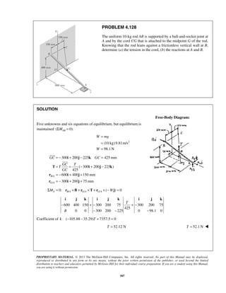 PROBLEM 4.128 
The uniform 10-kg rod AB is supported by a ball-and-socket joint at 
A and by the cord CG that is attached to the midpoint G of the rod. 
Knowing that the rod leans against a frictionless vertical wall at B, 
determine (a) the tension in the cord, (b) the reactions at A and B. 
= − i + j − k 
= 
= = − + − 
= − + + 
= − + + 
 
GC GC 
 
i j k i j k i j k 
T 
− +− + − 
PROPRIETARY MATERIAL. © 2013 The McGraw-Hill Companies, Inc. All rights reserved. No part of this Manual may be displayed, 
reproduced or distributed in any form or by any means, without the prior written permission of the publisher, or used beyond the limited 
distribution to teachers and educators permitted by McGraw-Hill for their individual course preparation. If you are a student using this Manual, 
you are using it without permission. 
507 
SOLUTION 
Free-Body Diagram: 
Five unknowns and six equations of equilibrium, but equilibrium is 
maintained (ΣMAB = 0). 
(10 kg) 9.81m/s2 
98.1N 
= 
= 
= 
W mg 
W 
/ 
/ 
300 200 225 425 mm 
( 300 200 225 ) 
425 
600 400 150 mm 
300 200 75 mm 
B A 
G A 
GC T 
T 
GC 
T i j k 
r i j 
r i j 
0: / / / ( ) 0 ΣMA = rB A ×B + rG A ×T + rG A × −Wj = 
600 400 150 300 200 75 300 200 75 
425 
0 0 300 200 225 0 98.1 0 
B 
− − − 
Coefficient of i: (−105.88 − 35.29)T + 7357.5 = 0 
T = 52.12 N T = 52.1N  
 
 