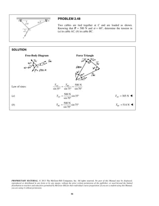 PROBLEM 2.48 
Two cables are tied together at C and are loaded as shown. 
Knowing that P = 500 N and α = 60°, determine the tension in 
(a) in cable AC, (b) in cable BC. 
AC BC T T = = 
° ° 
sin 70 AC T = ° 
sin 70 BC T = ° 
PROPRIETARY MATERIAL. © 2013 The McGraw-Hill Companies, Inc. All rights reserved. No part of this Manual may be displayed, 
reproduced or distributed in any form or by any means, without the prior written permission of the publisher, or used beyond the limited 
distribution to teachers and educators permitted by McGraw-Hill for their individual course preparation. If you are a student using this Manual, 
you are using it without permission. 
50 
SOLUTION 
Free-Body Diagram Force Triangle 
Law of sines: 
500 N 
sin 35 sin 75 sin 70° 
(a) 
500 N 
sin 35 
° 
305 N AC T =  
(b) 
500 N 
sin 75 
° 
514 N BC T =  
 