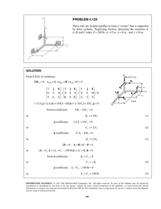 PROBLEM 4.129 
Three rods are welded together to form a “corner” that is supported 
by three eyebolts. Neglecting friction, determine the reactions at 
A, B, and C when P = 240 lb, a =12 in., b = 8 in., and c =10 in. 
i j k i j k i j k 
+ + = 
PROPRIETARY MATERIAL. © 2013 The McGraw-Hill Companies, Inc. All rights reserved. No part of this Manual may be displayed, 
reproduced or distributed in any form or by any means, without the prior written permission of the publisher, or used beyond the limited 
distribution to teachers and educators permitted by McGraw-Hill for their individual course preparation. If you are a student using this Manual, 
you are using it without permission. 
509 
SOLUTION 
From F.B.D. of weldment: 
0: / / / 0 O AO B O C O ΣM = r × A + r ×B + r ×C = 
12 0 0 0 8 0 0 0 10 0 
0 0 0 y z x z x y A A B B C C 
( 12 12 ) (8 8 ) ( 10 10 ) 0 − Az j + Ayk + Bz i − Bxk + − Cyi + Cx j = 
From i-coefficient: 8 10 0 Bz − Cy = 
or 1.25 Bz = Cy (1) 
j-coefficient: 12 10 0 z x − A + C = 
or 1.2 x z C = A (2) 
k-coefficient: 12 8 0 Ay − Bx = 
or 1.5 Bx = Ay (3) 
 ΣF = 0: A + B + C − P = 0 
or ( ) ( 240lb) ( ) 0 Bx + Cx i + Ay + Cy − j + Az + Bz k =  
From i-coefficient: 0 x x B + C = 
or x x C = −B (4) 
j-coefficient: 240 lb 0 Ay + Cy − = 
or 240 lb Ay + Cy = (5) 
 