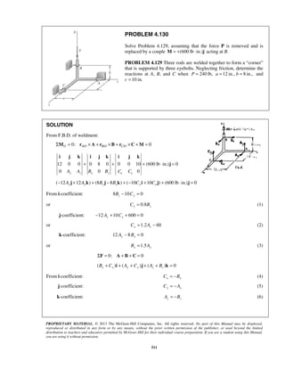 PROBLEM 4.130 
Solve Problem 4.129, assuming that the force P is removed and is 
replaced by a couple M = +(600 lb ⋅ in.)j acting at B. 
PROBLEM 4.129 Three rods are welded together to form a “corner” 
that is supported by three eyebolts. Neglecting friction, determine the 
reactions at A, B, and C when P = 240 lb, a =12 in., b = 8 in., and 
c =10 in. 
i j k i j k i j k 
+ + + ⋅ j 
= 
PROPRIETARY MATERIAL. © 2013 The McGraw-Hill Companies, Inc. All rights reserved. No part of this Manual may be displayed, 
reproduced or distributed in any form or by any means, without the prior written permission of the publisher, or used beyond the limited 
distribution to teachers and educators permitted by McGraw-Hill for their individual course preparation. If you are a student using this Manual, 
you are using it without permission. 
511 
SOLUTION 
From F.B.D. of weldment: 
0: / / / 0 O AO B O C O ΣM = r × A + r ×B + r ×C +M = 
12 0 0 0 8 0 0 0 10 (600 lb in.) 0 
0 0 0 y z x z x y A A B B C C 
( 12 12 ) (8 8 ) ( 10 10 ) (600lb in.) 0 − Az j + Ayk + Bz j − Bxk + − Cy i + Cx j + ⋅ j = 
From i-coefficient: 8 10 0 Bz − Cy = 
or 0.8 Cy = Bz (1) 
j-coefficient: 12 10 600 0 z x − A + C + = 
or 1.2 60 x z C = A − (2) 
k-coefficient: 12 8 0 Ay − Bx = 
or 1.5 Bx = Ay (3) 
 ΣF = 0: A + B + C = 0 
 ( ) ( ) ( ) 0 Bx + Cx i + Ay + Cy j + Az + Bz k =  
From i-coefficient: x x C = −B (4) 
j-coefficient: Cy = −Ay (5) 
k-coefficient: z z A = −B (6) 
 