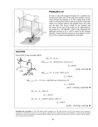 PROBLEM 4.131 
In order to clean the clogged drainpipe AE, a plumber has 
disconnected both ends of the pipe and inserted a power 
snake through the opening at A. The cutting head of the 
snake is connected by a heavy cable to an electric motor that 
rotates at a constant speed as the plumber forces the cable 
into the pipe. The forces exerted by the plumber and 
the motor on the end of the cable can be represented by 
the wrench F = −(48 N)k,M = −(90 N⋅m)k. Determine the 
additional reactions at B, C, and D caused by the cleaning 
operation. Assume that the reaction at each support consists 
of two force components perpendicular to the pipe. 
PROPRIETARY MATERIAL. © 2013 The McGraw-Hill Companies, Inc. All rights reserved. No part of this Manual may be displayed, 
reproduced or distributed in any form or by any means, without the prior written permission of the publisher, or used beyond the limited 
distribution to teachers and educators permitted by McGraw-Hill for their individual course preparation. If you are a student using this Manual, 
you are using it without permission. 
513 
SOLUTION 
From F.B.D. of pipe assembly ABCD: 
0: 0 x x ΣF = B = 
( -axis) 0: (48 N)(2.5 m) (2 m) 0 ΣMD x = − Bz = 
60.0 N z B = 
and B = (60.0 N)k  
( -axis) 0: (3m) 90 N m 0 ΣMD z = Cy − ⋅ = 
30.0 N Cy = 
( -axis) 0: (3m) (60.0 N)(4 m) (48 N)(4 m) 0 ΣMD y = − Cz − + = 
16.00 N z C = − 
and C = (30.0 N)j − (16.00 N)k  
0: 30.0 0 ΣFy = Dy + = 
30.0 N Dy = − 
0: 16.00 N 60.0 N 48 N 0 z z ΣF = D − + − = 
4.00 N z D = 
and D = −(30.0 N)j + (4.00 N)k  
 