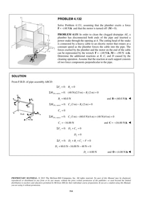 PROBLEM 4.132 
Solve Problem 4.131, assuming that the plumber exerts a force 
F = −(48 N)k and that the motor is turned off (M = 0). 
PROBLEM 4.131 In order to clean the clogged drainpipe AE, a 
plumber has disconnected both ends of the pipe and inserted a 
power snake through the opening at A. The cutting head of the snake 
is connected by a heavy cable to an electric motor that rotates at a 
constant speed as the plumber forces the cable into the pipe. The 
forces exerted by the plumber and the motor on the end of the cable 
can be represented by the wrench F = −(48 N)k,M = −(90 N⋅m)k. 
Determine the additional reactions at B, C, and D caused by the 
cleaning operation. Assume that the reaction at each support consists 
of two force components perpendicular to the pipe. 
PROPRIETARY MATERIAL. © 2013 The McGraw-Hill Companies, Inc. All rights reserved. No part of this Manual may be displayed, 
reproduced or distributed in any form or by any means, without the prior written permission of the publisher, or used beyond the limited 
distribution to teachers and educators permitted by McGraw-Hill for their individual course preparation. If you are a student using this Manual, 
you are using it without permission. 
514 
SOLUTION 
From F.B.D. of pipe assembly ABCD: 
0: 0 x x ΣF = B = 
( -axis) 0: (48 N)(2.5 m) (2 m) 0 ΣMD x = − Bz = 
60.0 N z B = and B = (60.0 N)k  
( -axis) 0: (3 m) (2 m) 0 ΣMD z = Cy − Bx = 
0 Cy = 
( -axis) 0: (3m) (60.0 N)(4 m) (48 N)(4 m) 0 ΣMD y = Cz − + = 
16.00 N z C = − and C = −(16.00 N)k  
0: 0 ΣFy = Dy + Cy = 
0 Dy = 
0: 0 z z z z ΣF = D + B + C − F = 
60.0 N 16.00 N 48 N 0 z D+ − − = 
4.00 N z D = and D = (4.00 N)k 
 