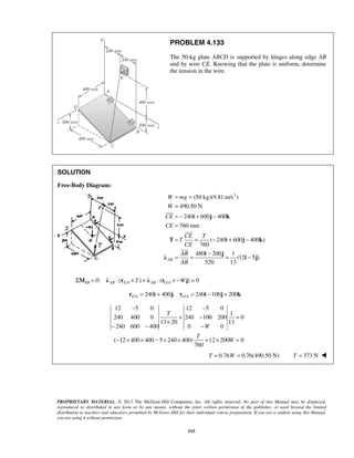 PROBLEM 4.133 
The 50-kg plate ABCD is supported by hinges along edge AB 
and by wire CE. Knowing that the plate is uniform, determine 
the tension in the wire. 
= = 
= 
= − + − 
= 
= = − + − 
W mg 
W 
CE 
CE 
i j k 
 
CE T 
T 
CE 
AB 
AB 
 
T i j k 
 
= = − = − 
i j λ i j 
PROPRIETARY MATERIAL. © 2013 The McGraw-Hill Companies, Inc. All rights reserved. No part of this Manual may be displayed, 
reproduced or distributed in any form or by any means, without the prior written permission of the publisher, or used beyond the limited 
distribution to teachers and educators permitted by McGraw-Hill for their individual course preparation. If you are a student using this Manual, 
you are using it without permission. 
515 
SOLUTION 
Free-Body Diagram: 
(50 kg)(9.81m/s2 ) 
490.50 N 
240 600 400 
760 mm 
( 240 600 400 ) 
760 
480 200 1 
(12 5 ) 
520 13 AB 
0: ( / ) ( / ) 0 ΣMAB = λ AB ⋅ rE A ×T + λ AB ⋅ rG A × −Wj = 
/ 240 400 ; / 240 100 200 E A G A r = i + j r = i − j + k 
12 5 0 12 5 0 
1 
240 400 0 240 100 200 0 
13 20 13 
240 600 400 0 0 
( 12 400 400 5 240 400) 12 200 0 
760 
T 
W 
T 
W 
− − 
+ − = 
× 
− − − 
− × × − × × + × = 
T = 0.76W = 0.76(490.50 N) T = 373 N  
 