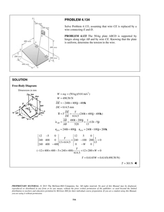 PROBLEM 4.134 
Solve Problem 4.133, assuming that wire CE is replaced by a 
wire connecting E and D. 
PROBLEM 4.133 The 50-kg plate ABCD is supported by 
hinges along edge AB and by wire CE. Knowing that the plate 
is uniform, determine the tension in the wire. 
= = 
= 
= − + − 
= 
= = + − 
W mg 
W 
DE 
DE 
i j k 
 
DE T 
T 
DE 
AB 
AB 
 
T i j k 
 
= = − = − 
i j λ i j 
PROPRIETARY MATERIAL. © 2013 The McGraw-Hill Companies, Inc. All rights reserved. No part of this Manual may be displayed, 
reproduced or distributed in any form or by any means, without the prior written permission of the publisher, or used beyond the limited 
distribution to teachers and educators permitted by McGraw-Hill for their individual course preparation. If you are a student using this Manual, 
you are using it without permission. 
516 
SOLUTION 
Free-Body Diagram: 
Dimensions in mm 
(50 kg)(9.81m/s2 ) 
490.50 N 
240 400 400 
614.5 mm 
(240 400 400 ) 
614.5 
480 200 1 
(12 5 ) 
520 13 AB 
/ 240 400 ; / 240 100 200 E A G A r = i + j r = i − j + k 
12 5 0 12 5 0 
1 
240 400 0 240 100 200 0 
13 614.5 13 
240 400 400 0 0 
( 12 400 400 5 240 400) 12 200 0 
614.5 
T 
W 
T 
W 
− 
+ − = 
× 
− − 
− × × − × × + × × = 
T = 0.6145W = 0.6145(490.50 N) 
T = 301N  
 