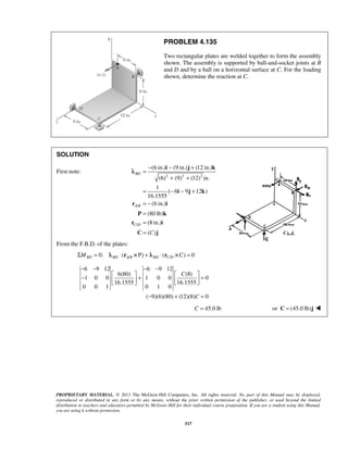 PROBLEM 4.135 
Two rectangular plates are welded together to form the assembly 
shown. The assembly is supported by ball-and-socket joints at B 
and D and by a ball on a horizontal surface at C. For the loading 
shown, determine the reaction at C. 
− − + 
= 
i j k 
BD 
− − − − 
−   +  C 
    =  
− + = 
PROPRIETARY MATERIAL. © 2013 The McGraw-Hill Companies, Inc. All rights reserved. No part of this Manual may be displayed, 
reproduced or distributed in any form or by any means, without the prior written permission of the publisher, or used beyond the limited 
distribution to teachers and educators permitted by McGraw-Hill for their individual course preparation. If you are a student using this Manual, 
you are using it without permission. 
517 
SOLUTION 
First note: 
2 2 2 
/ 
/ 
(6 in.) (9 in.) (12 in.) 
(6) (9) (12) in. 
1 
( 6 9 12 ) 
16.1555 
(6 in.) 
(80 lb) 
(8 in.) 
( ) 
+ + 
= − − + 
= − 
= 
= 
= 
i j k 
r i 
A B 
P k 
r i 
C D 
C C 
j 
λ 
From the F.B.D. of the plates: 
0: ( / P / C 0 ΣMBD = λBD ⋅ rA B × ) + λBD ⋅ (rC D × ) = 
6 9 12 6 9 12 
6(80) (8) 
1 0 0 1 0 0 0 
16.1555 16.1555 
0 0 1 0 1 0 
( 9)(6)(80) (12)(8) C 
0 
C = 45.0 lb or C = (45.0 lb)j  
 