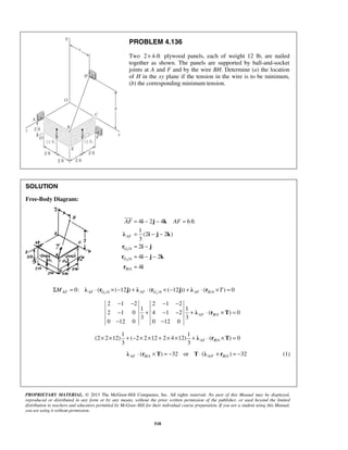 PROBLEM 4.136 
Two 2× 4-ft plywood panels, each of weight 12 lb, are nailed 
together as shown. The panels are supported by ball-and-socket 
joints at A and F and by the wire BH. Determine (a) the location 
of H in the xy plane if the tension in the wire is to be minimum, 
(b) the corresponding minimum tension. 
= i − j − k 
= 
= − − 
= − 
= − − 
= 
 
AF AF 
− − − − 
− + − − + ⋅ × = 
− − 
3 3 AF B A × × + − × × + × × + λ ⋅ r ×T = 
PROPRIETARY MATERIAL. © 2013 The McGraw-Hill Companies, Inc. All rights reserved. No part of this Manual may be displayed, 
reproduced or distributed in any form or by any means, without the prior written permission of the publisher, or used beyond the limited 
distribution to teachers and educators permitted by McGraw-Hill for their individual course preparation. If you are a student using this Manual, 
you are using it without permission. 
518 
SOLUTION 
Free-Body Diagram: 
1 
2 
/ 
/ 
/ 
4 2 4 6ft 
1 
(2 2 ) 
3 
2 
4 2 
4 
λ i j k 
AF 
r i j 
G A 
r i j k 
G A 
r i 
B A 
1 / 2 / / 0: ( (12) ( (12)) ( ) 0 ΣMAF = λ AF ⋅ rG A × − j + λ AF ⋅ rG A × − j + λ AF ⋅ rB A ×T = 
/ 
2 1 2 2 1 2 
1 1 
2 1 0 4 1 2 ( ) 0 
3 3 
0 12 0 0 12 0 
λ r T AF B A 
/ 
1 1 
(2 2 12) ( 2 2 12 2 4 12) ( ) 0 
/ / / λ ⋅ (r × T) = −32 or T ⋅ (λ × r ) = −32 AF B A A F B A (1) 
 