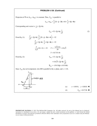 PROBLEM 4.136 (Continued) 
Projection of T on (λ AF ×rB/A ) is constant. Thus, Tmin is parallel to 
1 1 
(2 2 ) 4 ( 8 4 ) 
3 3 AF B A λ × r = i − j − k × i = − j + k 
T = T − j + k (2) 
− + ⋅   j k  i − j − k × i 
= −  
T 
+ = − T = − = 
T = T − + 
j k 
= − + 
= − + 
j k 
T j k 
PROPRIETARY MATERIAL. © 2013 The McGraw-Hill Companies, Inc. All rights reserved. No part of this Manual may be displayed, 
reproduced or distributed in any form or by any means, without the prior written permission of the publisher, or used beyond the limited 
distribution to teachers and educators permitted by McGraw-Hill for their individual course preparation. If you are a student using this Manual, 
you are using it without permission. 
519 
/ 
Corresponding unit vector is 1 
5 
(−2j + k). 
min 
1 
( 2 ) 
5 
From Eq. (1): 
1 
( 2 ) (2 2 ) 4 32 
5 3 
1 
( 2 ) ( 8 4 ) 32 
5 3 
T 
T 
− j + k ⋅ − j + k 
=− 
3 5(32) 
(16 4) 32 4.8 5 
3 5 20 
T =10.7331 lb 
From Eq. (2): min 
min 
1 
( 2 ) 
5 
1 
4.8 5( 2 ) 
5 
(9.6 lb) (4.8 lb ) 
Since Tmin has no i component, wire BH is parallel to the yz plane, and x = 4 ft. 
(a) x = 4.00 ft; y = 8.00 ft  
(b) min T =10.73 lb  
 