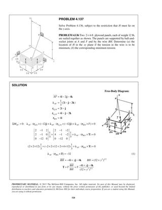 PROBLEM 4.137 
Solve Problem 4.136, subject to the restriction that H must lie on 
the y-axis. 
PROBLEM 4.136 Two 2× 4-ft plywood panels, each of weight 12 lb, 
are nailed together as shown. The panels are supported by ball-and-socket 
joints at A and F and by the wire BH. Determine (a) the 
location of H in the xy plane if the tension in the wire is to be 
minimum, (b) the corresponding minimum tension. 
AF= − − 
i j k 
λ i j k 
r i j 
r i j k 
r i 
− − − 
− + − − + ⋅ × = 
− − 
3 3 AF B A × × + − × × + × × + λ ⋅ r ×T = 
 
= = − + − 
i j k 
4 4 
(32 ) 
PROPRIETARY MATERIAL. © 2013 The McGraw-Hill Companies, Inc. All rights reserved. No part of this Manual may be displayed, 
reproduced or distributed in any form or by any means, without the prior written permission of the publisher, or used beyond the limited 
distribution to teachers and educators permitted by McGraw-Hill for their individual course preparation. If you are a student using this Manual, 
you are using it without permission. 
520 
SOLUTION 
Free-Body Diagram: 
1 
2 
/ 
/ 
/ 
4 2 4 
1 
(2 2 ) 
3 
2 
4 2 
4 
AF 
G A 
G A 
B A 
= − − 
= − 
= − − 
= 
 
/ 2/ / 0: ( ( 12 ) ( ( 12 )) ( ) 0 ΣMAF = λ AF ⋅ rG A × − j + λ AF ⋅ rG A × − j + λ AF ⋅ rB A ×T = 
/ 
2 1 2 2 1 2 
1 1 
2 1 0 4 1 2 ( ) 0 
3 3 
0 12 0 0 12 0 
λ r T AF B A 
/ 
1 1 
(2 2 12) ( 2 2 12 2 4 12) ( ) 0 
/ ( ) 32 AF B A λ ⋅ r ×T = − (1) 
BH = −4i + yj − 4k BH = (32 + y2 )1/2 
2 1/2 
BH y 
T T 
BH y 
+ 
T 
 
 