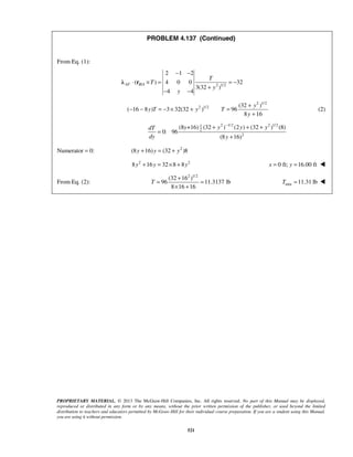 PROBLEM 4.137 (Continued) 
− − 
2 1 2 
⋅ × = =− 
( ) 4 0 0 32 
− − = − × + = + 
y 
+ 
+ − + + 
(8 +16) (32 ) (2 ) (32 ) (8) 
dT y y y y 
dy y 
T 
= + = 
× + 
PROPRIETARY MATERIAL. © 2013 The McGraw-Hill Companies, Inc. All rights reserved. No part of this Manual may be displayed, 
reproduced or distributed in any form or by any means, without the prior written permission of the publisher, or used beyond the limited 
distribution to teachers and educators permitted by McGraw-Hill for their individual course preparation. If you are a student using this Manual, 
you are using it without permission. 
521 
From Eq. (1): 
/ 2 1/2 
3(32 ) 
4 4 
AF B A 
T 
T 
y 
y 
+ 
− − 
λ r 
2 1/2 
2 1/2 (32 ) 
( 16 8 ) 3 32(32 ) 96 
8 16 
y T y T 
y 
(2) 
1 2 1/2 2 1/2 
2 
2 
0: 96 
(8 16) 
= 
+ 
Numerator = 0: (8y +16) y = (32 + y2 )8 
8y2 +16y = 32×8 + 8y2 x = 0 ft; y =16.00 ft  
From Eq. (2): 
(32 162 )1/2 
96 11.3137 lb 
8 16 16 
min T =11.31 lb  
 