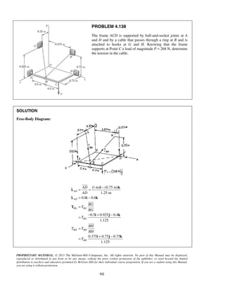 PROBLEM 4.138 
The frame ACD is supported by ball-and-socket joints at A 
and D and by a cable that passes through a ring at B and is 
attached to hooks at G and H. Knowing that the frame 
supports at Point C a load of magnitude P = 268 N, determine 
the tension in the cable. 
= AD 
= − 
AD 
= − 
= 
i k 
i k 
= − + − 
PROPRIETARY MATERIAL. © 2013 The McGraw-Hill Companies, Inc. All rights reserved. No part of this Manual may be displayed, 
reproduced or distributed in any form or by any means, without the prior written permission of the publisher, or used beyond the limited 
distribution to teachers and educators permitted by McGraw-Hill for their individual course preparation. If you are a student using this Manual, 
you are using it without permission. 
522 
SOLUTION 
Free-Body Diagram: 
(1 m) (0.75 m) 
1.25 m 
0.8 0.6 
0.5 0.925 0.4 
1.125 
0.375 0.75 0.75 
1.125 
AD 
AD 
BG BG 
BG 
BH BH 
BH 
BG 
T 
BG 
T 
BH 
T T 
BH 
T 
= 
= + − 
T 
i j k 
i j k 
 
 
 
λ 
λ 
 