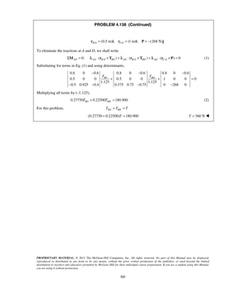 PROBLEM 4.138 (Continued) 
/ (0.5 m) ; / (1 m) ; (268 N) B A C A r = i r = i P = − j 
− − − 
BG BH T T 
+ + = 
− − − − 
PROPRIETARY MATERIAL. © 2013 The McGraw-Hill Companies, Inc. All rights reserved. No part of this Manual may be displayed, 
reproduced or distributed in any form or by any means, without the prior written permission of the publisher, or used beyond the limited 
distribution to teachers and educators permitted by McGraw-Hill for their individual course preparation. If you are a student using this Manual, 
you are using it without permission. 
523 
To eliminate the reactions at A and D, we shall write 
0: AD ΣM = / / / ( ) ( ) ( ) 0 AD B A BG AD B A BH AD C A λ ⋅ r ×T + λ ⋅ r ×T + λ ⋅ r × P = (1) 
Substituting for terms in Eq. (1) and using determinants, 
0.8 0 0.6 0.8 0 0.6 0.8 0 0.6 
0.5 0 0 0.5 0 0 1 0 0 0 
1.125 1.125 
0.5 0.925 0.4 0.375 0.75 0.75 0 268 0 
Multiplying all terms by (–1.125), 
0.27750 0.22500 180.900 BG BH T + T = (2) 
For this problem, BG BH T = T = T 
(0.27750 + 0.22500)T =180.900 T = 360 N  
 