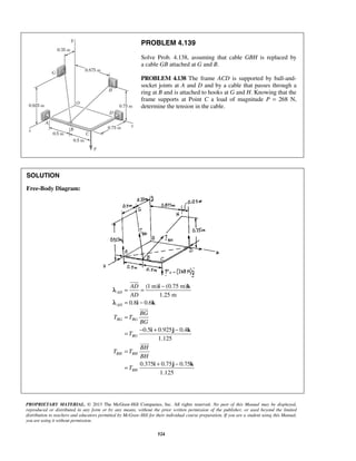 PROBLEM 4.139 
Solve Prob. 4.138, assuming that cable GBH is replaced by 
a cable GB attached at G and B. 
PROBLEM 4.138 The frame ACD is supported by ball-and-socket 
joints at A and D and by a cable that passes through a 
ring at B and is attached to hooks at G and H. Knowing that the 
frame supports at Point C a load of magnitude P = 268 N, 
determine the tension in the cable. 
= AD 
= − 
AD 
= − 
= 
i k 
i k 
= − + − 
i j k 
PROPRIETARY MATERIAL. © 2013 The McGraw-Hill Companies, Inc. All rights reserved. No part of this Manual may be displayed, 
reproduced or distributed in any form or by any means, without the prior written permission of the publisher, or used beyond the limited 
distribution to teachers and educators permitted by McGraw-Hill for their individual course preparation. If you are a student using this Manual, 
you are using it without permission. 
524 
SOLUTION 
Free-Body Diagram: 
(1 m) (0.75 m) 
1.25 m 
0.8 0.6 
0.5 0.925 0.4 
1.125 
0.375 0.75 0.75 
1.125 
AD 
AD 
BG BG 
BG 
BH BH 
BH 
BG 
T T 
BG 
T 
BH 
T T 
BH 
T 
= 
= + − 
i j k 
 
 
 
λ 
λ 
 
