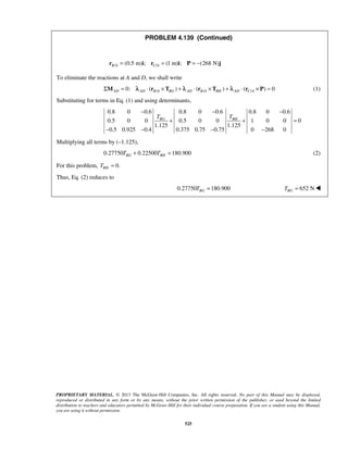 PROBLEM 4.139 (Continued) 
/ (0.5 m) ; / (1 m) ; (268 N) B A C A r = i r = i P = − j 
− − − 
BG BH T T 
+ + = 
− − − − 
PROPRIETARY MATERIAL. © 2013 The McGraw-Hill Companies, Inc. All rights reserved. No part of this Manual may be displayed, 
reproduced or distributed in any form or by any means, without the prior written permission of the publisher, or used beyond the limited 
distribution to teachers and educators permitted by McGraw-Hill for their individual course preparation. If you are a student using this Manual, 
you are using it without permission. 
525 
To eliminate the reactions at A and D, we shall write 
/ / / 0: ( ) ( ) ( ) 0 AD AD B A BG AD B A BH AD C A ΣM = λ ⋅ r ×T + λ ⋅ r ×T + λ ⋅ r × P = (1) 
Substituting for terms in Eq. (1) and using determinants, 
0.8 0 0.6 0.8 0 0.6 0.8 0 0.6 
0.5 0 0 0.5 0 0 1 0 0 0 
1.125 1.125 
0.5 0.925 0.4 0.375 0.75 0.75 0 268 0 
Multiplying all terms by (–1.125), 
0.27750 0.22500 180.900 BG BH T + T = (2) 
For this problem, 0. BH T = 
Thus, Eq. (2) reduces to 
0.27750 180.900 BG T = 652 N BG T =  
 