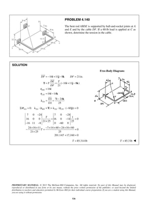 PROBLEM 4.140 
The bent rod ABDE is supported by ball-and-socket joints at A 
and E and by the cable DF. If a 60-lb load is applied at C as 
shown, determine the tension in the cable. 
= − + − = 
= = − + − 
= 
= − 
= = − 
 
DF DF 
 
 
− − 
+ − = 
PROPRIETARY MATERIAL. © 2013 The McGraw-Hill Companies, Inc. All rights reserved. No part of this Manual may be displayed, 
reproduced or distributed in any form or by any means, without the prior written permission of the publisher, or used beyond the limited 
distribution to teachers and educators permitted by McGraw-Hill for their individual course preparation. If you are a student using this Manual, 
you are using it without permission. 
526 
SOLUTION 
Free-Body Diagram: 
/ 
/ 
16 11 8 21in. 
( 16 11 8 ) 
21 
16 
16 14 
7 24 
25 
D E 
C E 
EA 
DE T 
T 
DF 
EA 
EA 
i j k 
T i j k 
r i 
r i k 
i k λ 
0: ( / ) ( / ( 60 )) 0 ΣMEA = λEA ⋅ rB E ×T + λEA ⋅ rC E ⋅ − j = 
7 0 24 7 0 24 
1 
16 0 0 16 0 14 0 
21 25 25 
16 11 8 0 60 0 
24 16 11 7 14 60 24 16 60 
0 
21 25 25 
201.14 17,160 0 
T 
T 
T 
× 
− − − 
− × × + − × × + × × = 
× 
+ = 
T = 85.314 lb T = 85.3 lb  
 