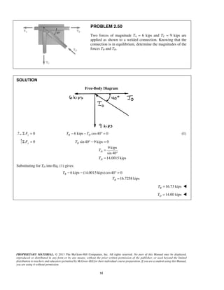 PROBLEM 2.50 
Two forces of magnitude TA = 6 kips and TC = 9 kips are 
applied as shown to a welded connection. Knowing that the 
connection is in equilibrium, determine the magnitudes of the 
forces TB and TD. 
° − = 
− − °= 
PROPRIETARY MATERIAL. © 2013 The McGraw-Hill Companies, Inc. All rights reserved. No part of this Manual may be displayed, 
reproduced or distributed in any form or by any means, without the prior written permission of the publisher, or used beyond the limited 
distribution to teachers and educators permitted by McGraw-Hill for their individual course preparation. If you are a student using this Manual, 
you are using it without permission. 
52 
SOLUTION 
Free-Body Diagram 
Σ Fx = 0 6 kips cos 40 0 B D T − − T ° = (1) 
0 Σ Fy = sin 40 9 kips 0 
9 kips 
sin 40 
14.0015 kips 
D 
D 
D 
T 
T 
T 
= 
° 
= 
Substituting for TD into Eq. (1) gives: 
6 kips (14.0015 kips) cos40 0 
16.7258 kips 
B 
B 
T 
T 
= 
16.73 kips B T =  
14.00 kips D T =  
 