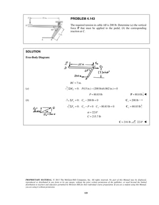 PROBLEM 4.143 
The required tension in cable AB is 200 lb. Determine (a) the vertical 
force P that must be applied to the pedal, (b) the corresponding 
reaction at C. 
α= ° 
= 
PROPRIETARY MATERIAL. © 2013 The McGraw-Hill Companies, Inc. All rights reserved. No part of this Manual may be displayed, 
reproduced or distributed in any form or by any means, without the prior written permission of the publisher, or used beyond the limited 
distribution to teachers and educators permitted by McGraw-Hill for their individual course preparation. If you are a student using this Manual, 
you are using it without permission. 
529 
SOLUTION 
Free-Body Diagram: 
BC = 7 in. 
(a) Σ = 0: (15 in.) − (200 lb)(6.062 in.) = 0 C M P 
P = 80.83 lb P = 80.8 lb  
(b) 0: 200 lb 0 ΣFy = Cx − = 200 lb x C = 
0: 0 80.83 lb 0 ΣFy = Cy − P = Cy − = 80.83 lb y C = 
22.0 
C 215.7 lb 
C = 216 lb 22.0°  
 