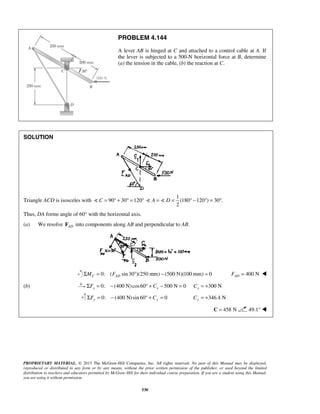 PROBLEM 4.144 
A lever AB is hinged at C and attached to a control cable at A. If 
the lever is subjected to a 500-N horizontal force at B, determine 
(a) the tension in the cable, (b) the reaction at C. 
PROPRIETARY MATERIAL. © 2013 The McGraw-Hill Companies, Inc. All rights reserved. No part of this Manual may be displayed, 
reproduced or distributed in any form or by any means, without the prior written permission of the publisher, or used beyond the limited 
distribution to teachers and educators permitted by McGraw-Hill for their individual course preparation. If you are a student using this Manual, 
you are using it without permission. 
530 
SOLUTION 
Triangle ACD is isosceles with  C = 90° + 30° =120° 
1 
(180 120 ) 30 . 
2 
 A =  D = ° − ° = ° 
Thus, DA forms angle of 60° with the horizontal axis. 
(a) We resolve AD F into components along AB and perpendicular to AB. 
0: ( sin 30 )(250 mm) (500 N)(100 mm) 0 C AD ΣM = F ° − = 400 N AD F =  
(b) 0: (400 N) cos60 500 N 0 x x ΣF = − ° + C − = 300 N x C = + 
0: (400 N) sin 60° 0 ΣFy = − + Cy = 346.4 N Cy = + 
C = 458 N 49.1°  
 