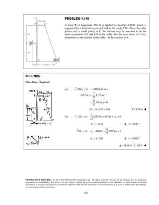 PROBLEM 4.145 
A force P of magnitude 280 lb is applied to member ABCD, which is 
supported by a frictionless pin at A and by the cable CED. Since the cable 
passes over a small pulley at E, the tension may be assumed to be the 
same in portions CE and ED of the cable. For the case when a = 3 in., 
determine (a) the tension in the cable, (b) the reaction at A. 
MA 
T T 
25 x x ΣF = + + A = 
25 y y ΣF = A − − = 
PROPRIETARY MATERIAL. © 2013 The McGraw-Hill Companies, Inc. All rights reserved. No part of this Manual may be displayed, 
reproduced or distributed in any form or by any means, without the prior written permission of the publisher, or used beyond the limited 
distribution to teachers and educators permitted by McGraw-Hill for their individual course preparation. If you are a student using this Manual, 
you are using it without permission. 
531 
SOLUTION 
Free-Body Diagram: 
(a) 0: (280 lb)(8 in.) 
7 
(12 in.) (12 in.) 
25 
24 
(8 in.) 0 
25 
T 
Σ = − 
− 
− = 
(12 −11.04)T = 840 T = 875 lb  
(b) 
7 
0: (875 lb) 875 lb 0 
1120 x A = − 1120 lb x A = 
24 
0: 280 lb (875 lb) 0 
1120 Ay = + 1120 lb y A = 
A =1584 lb 45.0°  
 