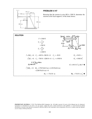 PROBLEM 4.147 
Knowing that the tension in wire BD is 1300 N, determine the 
reaction at the fixed support C of the frame shown. 
T 
T T 
T T 
C C ΣM = M + + 
− = 
PROPRIETARY MATERIAL. © 2013 The McGraw-Hill Companies, Inc. All rights reserved. No part of this Manual may be displayed, 
reproduced or distributed in any form or by any means, without the prior written permission of the publisher, or used beyond the limited 
distribution to teachers and educators permitted by McGraw-Hill for their individual course preparation. If you are a student using this Manual, 
you are using it without permission. 
533 
SOLUTION 
1300 N 
5 
13 
500 N 
12 
13 
1200 N 
x 
y 
= 
= 
= 
= 
= 
ΣMx = 0: Cx − 450 N + 500 N = 0 Cx = −50 N 50 N x C = 
0: 750 N 1200 N 0 1950 N ΣFy = Cy − − = Cy = + 1950 N y C = 
C =1951 N 88.5°  
0: (750 N)(0.5 m) (4.50 N)(0.4 m) 
(1200 N)(0.4 m) 0 
75.0 N m C M = − ⋅ 75.0 N m CM = ⋅  
 