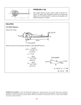 PROBLEM 4.148 
The spanner shown is used to rotate a shaft. A pin fits in a 
hole at A, while a flat, frictionless surface rests against the 
shaft at B. If a 60-lb force P is exerted on the spanner at D, 
find the reactions at A and B. 
= ° 
PROPRIETARY MATERIAL. © 2013 The McGraw-Hill Companies, Inc. All rights reserved. No part of this Manual may be displayed, 
reproduced or distributed in any form or by any means, without the prior written permission of the publisher, or used beyond the limited 
distribution to teachers and educators permitted by McGraw-Hill for their individual course preparation. If you are a student using this Manual, 
you are using it without permission. 
534 
SOLUTION 
Free-Body Diagram: 
(Three-force body) 
The line of action of A must pass through D, where B and P intersect. 
3sin 50 
tan 
3cos50 15 
0.135756 
7.7310 
α 
α 
° + 
= 
= ° 
60 lb 
sin 7.7310° 
446.02 lb 
60 lb 
tan 7.7310° 
441.97 lb 
A 
B 
= 
= 
= 
= 
Force triangle 
A = 446 lb 7.73°  
 B = 442 lb  
 