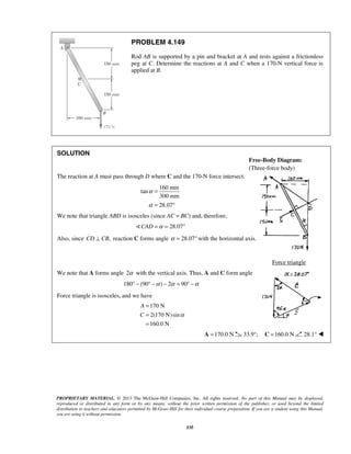 = 
= 
= 
Free-Body Diagram: 
(Three-force body) 
PROPRIETARY MATERIAL. © 2013 The McGraw-Hill Companies, Inc. All rights reserved. No part of this Manual may be displayed, 
reproduced or distributed in any form or by any means, without the prior written permission of the publisher, or used beyond the limited 
distribution to teachers and educators permitted by McGraw-Hill for their individual course preparation. If you are a student using this Manual, 
you are using it without permission. 
535 
PROBLEM 4.149 
Rod AB is supported by a pin and bracket at A and rests against a frictionless 
peg at C. Determine the reactions at A and C when a 170-N vertical force is 
applied at B. 
SOLUTION 
The reaction at A must pass through D where C and the 170-N force intersect. 
160 mm 
tan 
300 mm 
28.07 
α 
α 
= 
= ° 
We note that triangle ABD is isosceles (since AC = BC) and, therefore, 
CAD =α = 28.07° 
Also, since CD ⊥ CB, reaction C forms angle α = 28.07°with the horizontal axis. 
Force triangle 
We note that A forms angle 2α with the vertical axis. Thus, A and C form angle 
180° − (90° −α ) − 2α = 90° −α 
Force triangle is isosceles, and we have 
170 N 
2(170 N)sin 
160.0 N 
A 
C α 
A =170.0 N 33.9°; C =160.0 N 28.1°  
 
