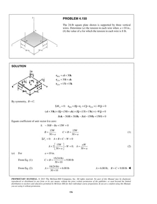 PROBLEM 4.150 
The 24-lb square plate shown is supported by three vertical 
wires. Determine (a) the tension in each wire when a =10 in., 
(b) the value of a for which the tension in each wire is 8 lb. 
= = = 
+ + 
Σ = A + B + C −W = 
+   − = =  +  + 
W aW 
A W A 
C = B = = 
+ 
A= = 
+ 
PROPRIETARY MATERIAL. © 2013 The McGraw-Hill Companies, Inc. All rights reserved. No part of this Manual may be displayed, 
reproduced or distributed in any form or by any means, without the prior written permission of the publisher, or used beyond the limited 
distribution to teachers and educators permitted by McGraw-Hill for their individual course preparation. If you are a student using this Manual, 
you are using it without permission. 
536 
SOLUTION 
/ 
/ 
/ 
30 
30 
15 15 
B A 
C A 
G A 
a 
a 
= + 
= + 
= + 
r i k 
r i k 
r i k 
By symmetry, B = C. 
0: / / ( ) 0 ΣMA = rB A × Bj + rC ×Cj + rG A × −Wj = 
(ai + 30k)× Bj + (30i + ak)× Bj + (15i +15k)× (−Wj) = 0 
Bak − 30Bi + 30Bk − Bai −15Wk +15Wi = 0 
Equate coefficient of unit vector i to zero: 
i: − 30B − Ba +15W = 0 
15 15 
30 30 
W W 
B C B 
a a 
(1) 
0: 0 y F 
15 
2 0; 
30 30 
a a 
(2) 
(a) For a =10 in. 
From Eq. (1): 
15(24 lb) 
9.00 lb 
30 10 
From Eq. (2): 
10(24 lb) 
6.00 lb 
30 10 
A = 6.00 lb; B = C = 9.00 lb  
 