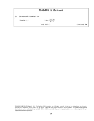 PROBLEM 4.150 (Continued) 
PROPRIETARY MATERIAL. © 2013 The McGraw-Hill Companies, Inc. All rights reserved. No part of this Manual may be displayed, 
reproduced or distributed in any form or by any means, without the prior written permission of the publisher, or used beyond the limited 
distribution to teachers and educators permitted by McGraw-Hill for their individual course preparation. If you are a student using this Manual, 
you are using it without permission. 
537 
(b) For tension in each wire = 8 lb, 
From Eq. (1): 
15(24 lb) 
8 lb 
30 a 
= 
+ 
30 in. + a = 45 a =15.00 in.  
 