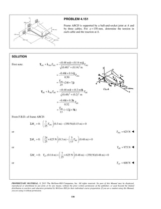 PROBLEM 4.151 
Frame ABCD is supported by a ball-and-socket joint at A and 
by three cables. For a =150 mm, determine the tension in 
each cable and the reaction at A. 
= = − + 
i j 
(0.48 m) (0.14 m) 
(0.48) (0.14) m 
DG DGTDG TDG 
= − + 
i j 
= = − + 
i k 
(0.48 m) (0.2 m) 
(0.48) (0.2) m 
BE BETBE TBE 
= − + 
i k 
Σ =   − =   
Σ =  ×  −   =         
Σ = +  ×  − =   
  Mz TCF 
PROPRIETARY MATERIAL. © 2013 The McGraw-Hill Companies, Inc. All rights reserved. No part of this Manual may be displayed, 
reproduced or distributed in any form or by any means, without the prior written permission of the publisher, or used beyond the limited 
distribution to teachers and educators permitted by McGraw-Hill for their individual course preparation. If you are a student using this Manual, 
you are using it without permission. 
538 
SOLUTION 
First note: 
2 2 
+ 
T λ 
0.48 0.14 
0.50 
(24 7 ) 
25 
DG 
DG 
T 
T 
= + 
i j 
2 2 
+ 
T λ 
0.48 0.2 
0.52 
( 12 5 ) 
13 
BE 
BE 
T 
T 
= − + 
j k 
From F.B.D. of frame ABCD: 
7 
0: (0.3m) (350 N)(0.15 m) 0 
25 Mx TDG 
  
or 625 N DG T =  
24 5 
0: 625 N (0.3m) (0.48 m) 0 
25 13 My TBE 
or 975 N BE T =  
7 
0: (0.14 m) 625 N (0.48 m) (350 N)(0.48 m) 0 
25 
or 600 N CF T =  
 