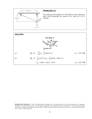 PROBLEM 2.51 
Two cables are tied together at C and loaded as shown. Knowing 
that P = 360 N, determine the tension (a) in cable AC, (b) in 
cable BC. 
13 5 x AC ΣF = − T + = 312 N AC T =  
13 5 y BC ΣF = + T + − = 
PROPRIETARY MATERIAL. © 2013 The McGraw-Hill Companies, Inc. All rights reserved. No part of this Manual may be displayed, 
reproduced or distributed in any form or by any means, without the prior written permission of the publisher, or used beyond the limited 
distribution to teachers and educators permitted by McGraw-Hill for their individual course preparation. If you are a student using this Manual, 
you are using it without permission. 
53 
SOLUTION 
Free Body: C 
(a) 
12 4 
0: (360 N) 0 
(b) 
5 3 
0: (312 N) (360 N) 480 N 0 
480 N 120 N 216 N BC T = − − 144 N BC T =  
 