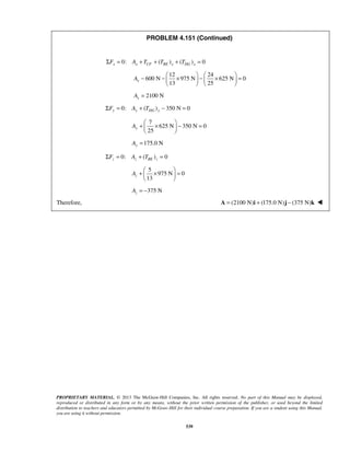 PROBLEM 4.151 (Continued) 
0: ΣFx = Ax + TCF + (TBE )x + (TDG )x = 0 
− −  12 ×  −  24 
   ×   
= 600 N 975 N 625 N 0 
13 25 Ax 
    
+  ×  − =   
  
175.0 N Ay = 
+  ×  =   
  
PROPRIETARY MATERIAL. © 2013 The McGraw-Hill Companies, Inc. All rights reserved. No part of this Manual may be displayed, 
reproduced or distributed in any form or by any means, without the prior written permission of the publisher, or used beyond the limited 
distribution to teachers and educators permitted by McGraw-Hill for their individual course preparation. If you are a student using this Manual, 
you are using it without permission. 
539 
2100 N x A = 
0: ( ) 350 N 0 ΣFy = Ay + TDG y − = 
7 
625 N 350 N 0 
25 Ay 
0: ( ) 0 z z BE z ΣF = A + T = 
5 
975 N 0 
13 Az 
375 N z A = − 
Therefore, A = (2100 N)i + (175.0 N)j − (375 N)k  
 