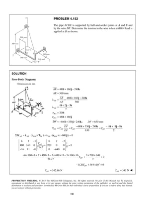 PROBLEM 4.152 
The pipe ACDE is supported by ball-and-socket joints at A and E and 
by the wire DF. Determine the tension in the wire when a 640-N load is 
applied at B as shown. 
 
AE 
AE 
= i + j − 
k 
= 
 
= = + − 
i j k λ 
= − i + j − k 
= 
= = − + − = − + − 
 
DF DF 
DF 
T T T 
− − 
DF T 
+ = 
× 
− − − 
− × × + × × − × × − × × + × × = 
PROPRIETARY MATERIAL. © 2013 The McGraw-Hill Companies, Inc. All rights reserved. No part of this Manual may be displayed, 
reproduced or distributed in any form or by any means, without the prior written permission of the publisher, or used beyond the limited 
distribution to teachers and educators permitted by McGraw-Hill for their individual course preparation. If you are a student using this Manual, 
you are using it without permission. 
540 
SOLUTION 
Free-Body Diagram: 
Dimensions in mm 
/ 
/ 
480 160 240 
560 mm 
480 160 240 
560 
6 2 3 
7 
200 
480 160 
AE 
AE 
B A 
D A 
AE 
AE 
= + − 
= 
= + 
i j k λ 
r i 
r i j 
480 330 240 ; 630 mm 
480 330 240 16 11 8 
DF DF DF 
DF 630 DF 
21 i j k i j k 
T 
 
/ / ( ) ( ( 600 )) 0 AE AE D A DF AE B A ΣM = λ ⋅ r ×T + λ ⋅ r × − j = 
6 2 3 6 2 31 
480 160 0 200 0 0 0 
21 7 7 
16 11 8 0 640 0 
6 160 8 2 480 8 3 480 11 3 160 16 3 200 640 
0 
21 7 7 DF T 
× 
1120 384 103 0 DF − T + × = 
342.86 N DF T = 343 N DF T =  
 