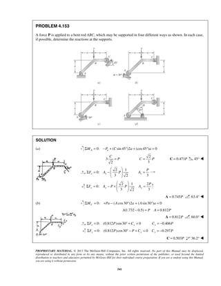 PROBLEM 4.153 
A force P is applied to a bent rod ABC, which may be supported in four different ways as shown. In each case, 
if possible, determine the reactions at the supports. 
SOLUTION 
(a) ΣMA = 0: −Pa + (Csin 45°)2a + (cos 45°)a = 0 
C 
  
Σ = −   
P 
A = 
P 
  
Σ F = A − P +  P  A 
= 
PROPRIETARY MATERIAL. © 2013 The McGraw-Hill Companies, Inc. All rights reserved. No part of this Manual may be displayed, 
reproduced or distributed in any form or by any means, without the prior written permission of the publisher, or used beyond the limited 
distribution to teachers and educators permitted by McGraw-Hill for their individual course preparation. If you are a student using this Manual, 
you are using it without permission. 
541 
3 
2 
= P 
2 
3 
C = P C = 0.471P 45°  
2 1 
0: 
3 2 x x F A P 
  
3 x 
2 1 2 
0: 
3 2 3 y y y 
  
A = 0.745P 63.4°  
(b) Σ = 0: + − ( cos 30°)2 + ( sin 30°) = 0 C M Pa A a A a 
A(1.732 − 0.5) = P A = 0.812P 
A = 0.812P 60.0°  
0: (0.812 )sin 30 0 x x ΣF = P ° + C = 0.406 xC = − P 
0: (0.812 ) cos30 0 ΣFy = P ° − P + Cy = 0.297 Cy = − P 
C = 0.503P 36.2°  
 