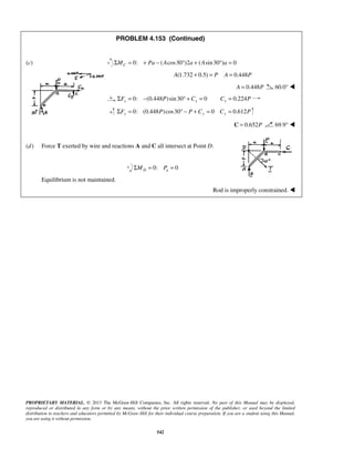 PROBLEM 4.153 (Continued) 
(c) 0: ΣMC = + Pa − (Acos30°)2a + (Asin 30°)a = 0 
PROPRIETARY MATERIAL. © 2013 The McGraw-Hill Companies, Inc. All rights reserved. No part of this Manual may be displayed, 
reproduced or distributed in any form or by any means, without the prior written permission of the publisher, or used beyond the limited 
distribution to teachers and educators permitted by McGraw-Hill for their individual course preparation. If you are a student using this Manual, 
you are using it without permission. 
542 
A(1.732 + 0.5) = P A = 0.448P 
A = 0.448P 60.0°  
0: (0.448 ) sin 30 0 0.224 x x x ΣF = − P ° + C = C = P 
0: (0.448 )cos30 0 0.612 ΣFy = P ° − P + Cy = Cy = P 
C = 0.652P 69.9°  
 
(d) Force T exerted by wire and reactions A and C all intersect at Point D. 
0: 0 D a ΣM = P = 
Equilibrium is not maintained. 
Rod is improperly constrained.  
 