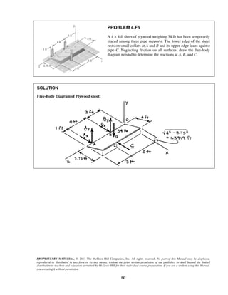 PROBLEM 4.F5 
A 4 × 8-ft sheet of plywood weighing 34 lb has been temporarily 
placed among three pipe supports. The lower edge of the sheet 
rests on small collars at A and B and its upper edge leans against 
pipe C. Neglecting friction on all surfaces, draw the free-body 
diagram needed to determine the reactions at A, B, and C. 
PROPRIETARY MATERIAL. © 2013 The McGraw-Hill Companies, Inc. All rights reserved. No part of this Manual may be displayed, 
reproduced or distributed in any form or by any means, without the prior written permission of the publisher, or used beyond the limited 
distribution to teachers and educators permitted by McGraw-Hill for their individual course preparation. If you are a student using this Manual, 
you are using it without permission. 
547 
SOLUTION 
Free-Body Diagram of Plywood sheet: 
 
 