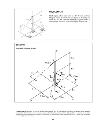 PROBLEM 4.F7 
The 6-m pole ABC is acted upon by a 455-N force as shown. 
The pole is held by a ball-and-socket joint at A and by two 
cables BD and BE. Draw the free-body diagram needed to 
determine the tension in each cable and the reaction at A. 
PROPRIETARY MATERIAL. © 2013 The McGraw-Hill Companies, Inc. All rights reserved. No part of this Manual may be displayed, 
reproduced or distributed in any form or by any means, without the prior written permission of the publisher, or used beyond the limited 
distribution to teachers and educators permitted by McGraw-Hill for their individual course preparation. If you are a student using this Manual, 
you are using it without permission. 
549 
SOLUTION 
Free-Body Diagram of Pole: 
 
 