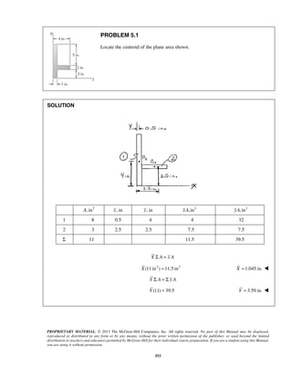 PROPRIETARY MATERIAL. © 2013 The McGraw-Hill Companies, Inc. All rights reserved. No part of this Manual may be displayed, 
reproduced or distributed in any form or by any means, without the prior written permission of the publisher, or used beyond the limited 
distribution to teachers and educators permitted by McGraw-Hill for their individual course preparation. If you are a student using this Manual, 
you are using it without permission. 
553 
PROBLEM 5.1 
Locate the centroid of the plane area shown. 
SOLUTION 
A, in2 x, in y, in xA,in3 yA,in3 
1 8 0.5 4 4 32 
2 3 2.5 2.5 7.5 7.5 
Σ 11 11.5 39.5 
X Σ A = x A 
X (11in2 ) =11.5 in3 X =1.045 in.  
Y Σ A = Σ y A 
Y (11) = 39.5 Y = 3.59 in.  
 
 
