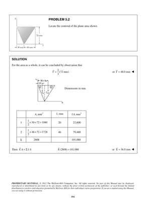 PROPRIETARY MATERIAL. © 2013 The McGraw-Hill Companies, Inc. All rights reserved. No part of this Manual may be displayed, 
reproduced or distributed in any form or by any means, without the prior written permission of the publisher, or used beyond the limited 
distribution to teachers and educators permitted by McGraw-Hill for their individual course preparation. If you are a student using this Manual, 
you are using it without permission. 
554 
PROBLEM 5.2 
Locate the centroid of the plane area shown. 
SOLUTION 
For the area as a whole, it can be concluded by observation that 
2 
(72 mm) 
3 
Y = or Y = 48.0 mm  
Dimensions in mm 
A, mm2 x, mm xA, mm3 
1 
1 
30 72 1080 
2 
× × = 20 21,600 
2 
1 
48 72 1728 
2 
× × = 46 79,488 
Σ 2808 101,088 
Then X A = Σ x A X (2808) =101,088 or X = 36.0 mm  
 