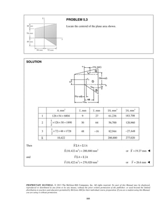 PROBLEM 5.3 
Locate the centroid of the plane area shown. 
PROPRIETARY MATERIAL. © 2013 The McGraw-Hill Companies, Inc. All rights reserved. No part of this Manual may be displayed, 
reproduced or distributed in any form or by any means, without the prior written permission of the publisher, or used beyond the limited 
distribution to teachers and educators permitted by McGraw-Hill for their individual course preparation. If you are a student using this Manual, 
you are using it without permission. 
555 
SOLUTION 
A, mm2 x, mm y, mm xA, mm3 yA, mm3 
1 126× 54 = 6804 9 27 61,236 183,708 
2 
1 
126 30 1890 
2 
× × = 30 64 56,700 120,960 
3 
1 
72 48 1728 
2 
× × = 48 −16 82,944 −27,648 
Σ 10,422 200,880 277,020 
Then X ΣA = Σ xA 
X (10,422 m2 ) = 200,880 mm2 or X =19.27 mm  
and Y ΣA = Σ yA 
Y (10,422 m2 ) = 270,020 mm3 or Y = 26.6 mm  
 