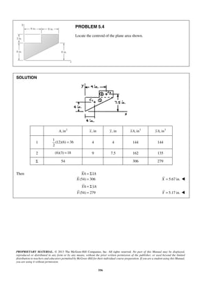 PROBLEM 5.4 
Locate the centroid of the plane area shown. 
YA yA 
PROPRIETARY MATERIAL. © 2013 The McGraw-Hill Companies, Inc. All rights reserved. No part of this Manual may be displayed, 
reproduced or distributed in any form or by any means, without the prior written permission of the publisher, or used beyond the limited 
distribution to teachers and educators permitted by McGraw-Hill for their individual course preparation. If you are a student using this Manual, 
you are using it without permission. 
556 
SOLUTION 
A, in2 x, in y, in xA, in3 yA, in3 
1 
1 
(12)(6) 36 
2 
= 4 4 144 144 
2 (6)(3) = 18 9 7.5 162 135 
Σ 54 306 279 
Then XA = ΣxA 
X (54) = 306 X = 5.67 in.  
(54) 279 
Y 
= Σ 
= Y = 5.17 in.  
 