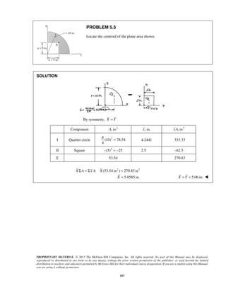 π = 4.2441 333.33 
PROPRIETARY MATERIAL. © 2013 The McGraw-Hill Companies, Inc. All rights reserved. No part of this Manual may be displayed, 
reproduced or distributed in any form or by any means, without the prior written permission of the publisher, or used beyond the limited 
distribution to teachers and educators permitted by McGraw-Hill for their individual course preparation. If you are a student using this Manual, 
you are using it without permission. 
557 
PROBLEM 5.5 
Locate the centroid of the plane area shown. 
SOLUTION 
By symmetry, X = Y 
Component A, in2 x, in. xA, in3 
I Quarter circle (10)2 78.54 
4 
II Square −(5)2 = −25 2.5 −62.5 
Σ 53.54 270.83 
XΣA = Σx A: X (53.54 in2 ) = 270.83 in3 
X = 5.0585 in. X = Y = 5.06 in.  
 