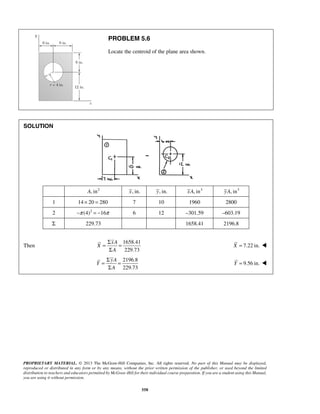 PROBLEM 5.6 
Locate the centroid of the plane area shown. 
= Σ = 
Σ 
= Σ = 
Σ 
PROPRIETARY MATERIAL. © 2013 The McGraw-Hill Companies, Inc. All rights reserved. No part of this Manual may be displayed, 
reproduced or distributed in any form or by any means, without the prior written permission of the publisher, or used beyond the limited 
distribution to teachers and educators permitted by McGraw-Hill for their individual course preparation. If you are a student using this Manual, 
you are using it without permission. 
558 
SOLUTION 
A, in2 x, in. y, in. xA, in3 yA, in3 
1 14 × 20 = 280 7 10 1960 2800 
2 −π (4)2 = −16π 6 12 –301.59 –603.19 
Σ 229.73 1658.41 2196.8 
Then 
1658.41 
229.73 
xA 
X 
A 
X = 7.22 in.  
2196.8 
229.73 
yA 
Y 
A 
Y = 9.56 in.  
 