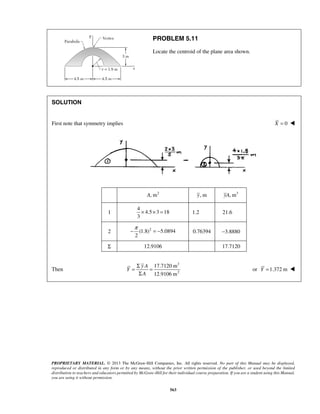 PROBLEM 5.11 
Locate the centroid of the plane area shown. 
−π = − 0.76394 −3.8880 
= Σ = 
Σ 
PROPRIETARY MATERIAL. © 2013 The McGraw-Hill Companies, Inc. All rights reserved. No part of this Manual may be displayed, 
reproduced or distributed in any form or by any means, without the prior written permission of the publisher, or used beyond the limited 
distribution to teachers and educators permitted by McGraw-Hill for their individual course preparation. If you are a student using this Manual, 
you are using it without permission. 
563 
SOLUTION 
First note that symmetry implies X = 0  
 
A, m2 y, m yA, m3 
1 
4 
4.5 3 18 
3 
× × = 1.2 21.6 
2 (1.8)2 5.0894 
2 
Σ 12.9106 17.7120 
 
Then 
3 
2 
17.7120 m 
12.9106 m 
y A 
Y 
A 
or Y =1.372 m  
 
