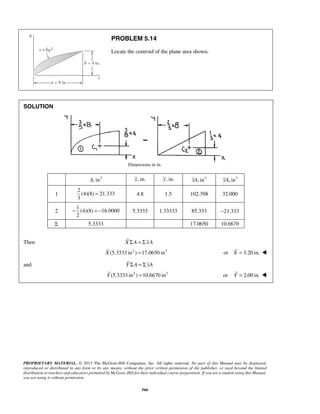 PROBLEM 5.14 
Locate the centroid of the plane area shown. 
PROPRIETARY MATERIAL. © 2013 The McGraw-Hill Companies, Inc. All rights reserved. No part of this Manual may be displayed, 
reproduced or distributed in any form or by any means, without the prior written permission of the publisher, or used beyond the limited 
distribution to teachers and educators permitted by McGraw-Hill for their individual course preparation. If you are a student using this Manual, 
you are using it without permission. 
566 
SOLUTION 
Dimensions in in. 
A, in2 x, in. y, in. xA, in3 yA, in3 
1 
2 
(4)(8) 21.333 
3 
= 4.8 1.5 102.398 32.000 
2 
1 
(4)(8) 16.0000 
2 
− =− 5.3333 1.33333 85.333 −21.333 
Σ 5.3333 17.0650 10.6670 
Then X ΣA = Σ xA 
X (5.3333 in2 ) =17.0650 in3 or X = 3.20 in.  
and Y ΣA = Σ yA 
Y (5.3333 in2 ) =10.6670 in3 or Y = 2.00 in.  
 